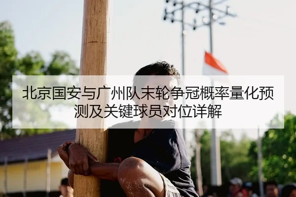北京国安与广州队末轮争冠概率量化预测及关键球员对位详解