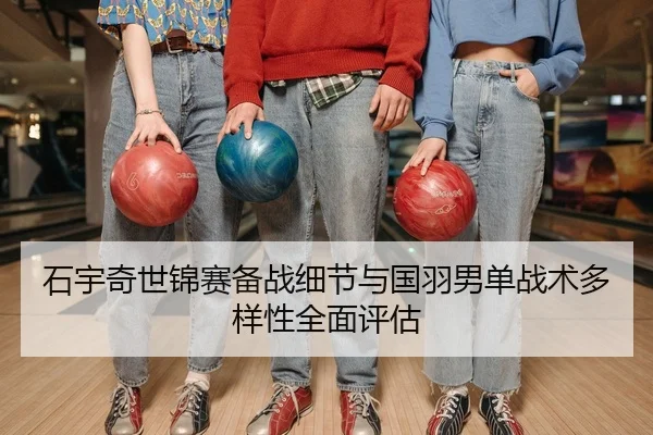 石宇奇世锦赛备战细节与国羽男单战术多样性全面评估